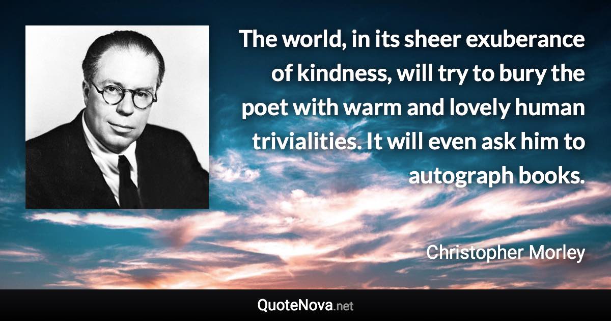 The world, in its sheer exuberance of kindness, will try to bury the poet with warm and lovely human trivialities. It will even ask him to autograph books. - Christopher Morley quote