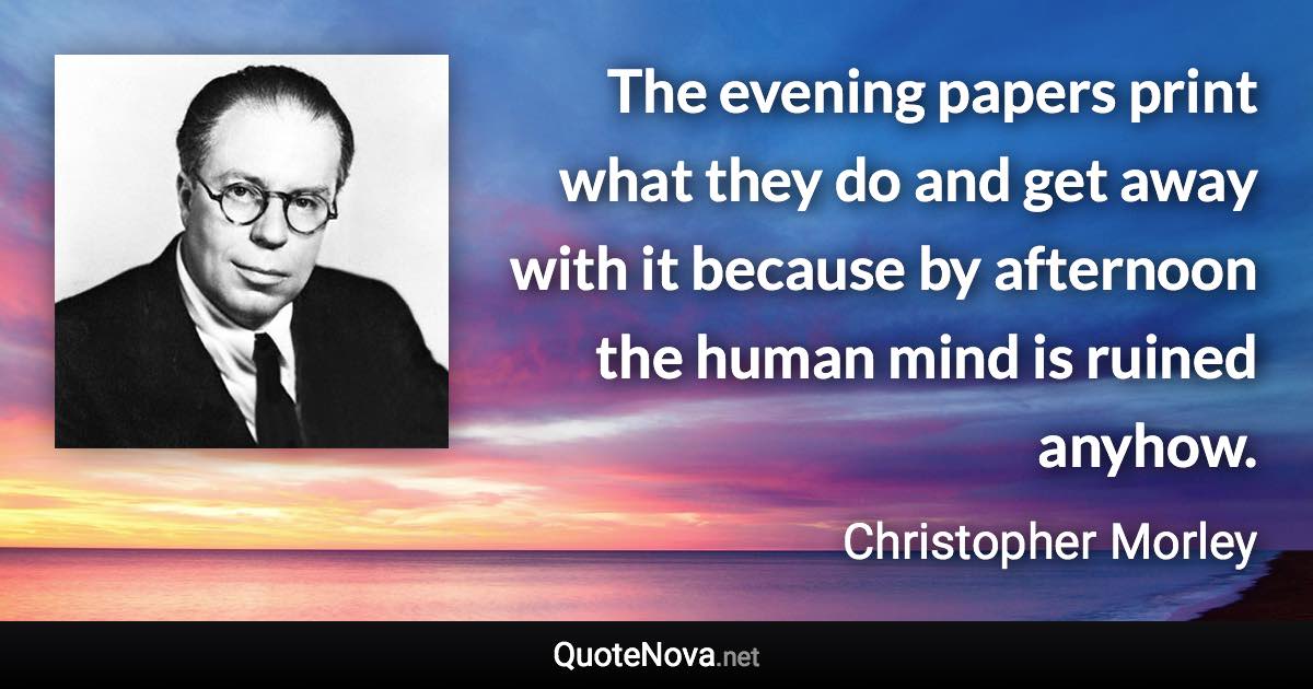 The evening papers print what they do and get away with it because by afternoon the human mind is ruined anyhow. - Christopher Morley quote