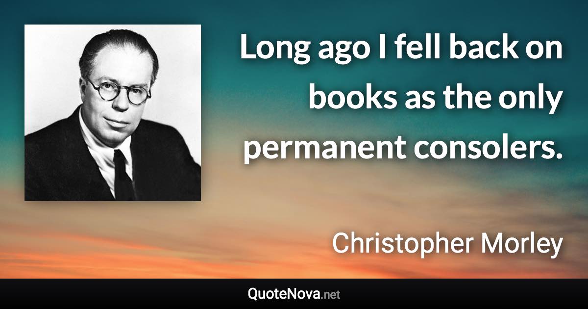 Long ago I fell back on books as the only permanent consolers. - Christopher Morley quote