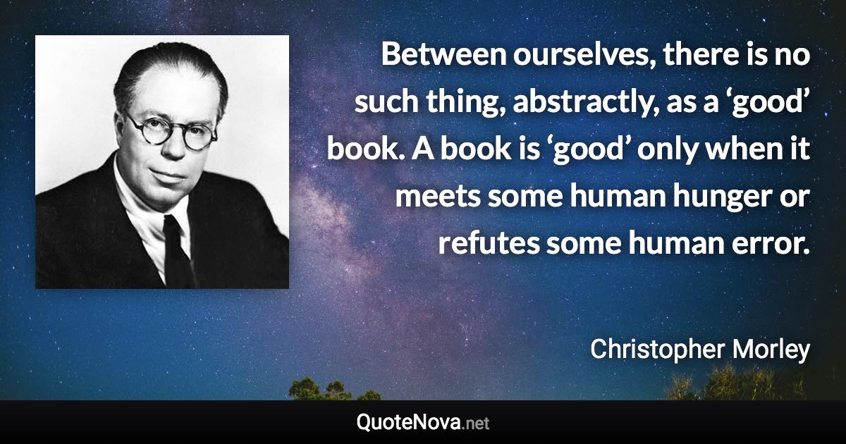 Between ourselves, there is no such thing, abstractly, as a ‘good’ book. A book is ‘good’ only when it meets some human hunger or refutes some human error. - Christopher Morley quote