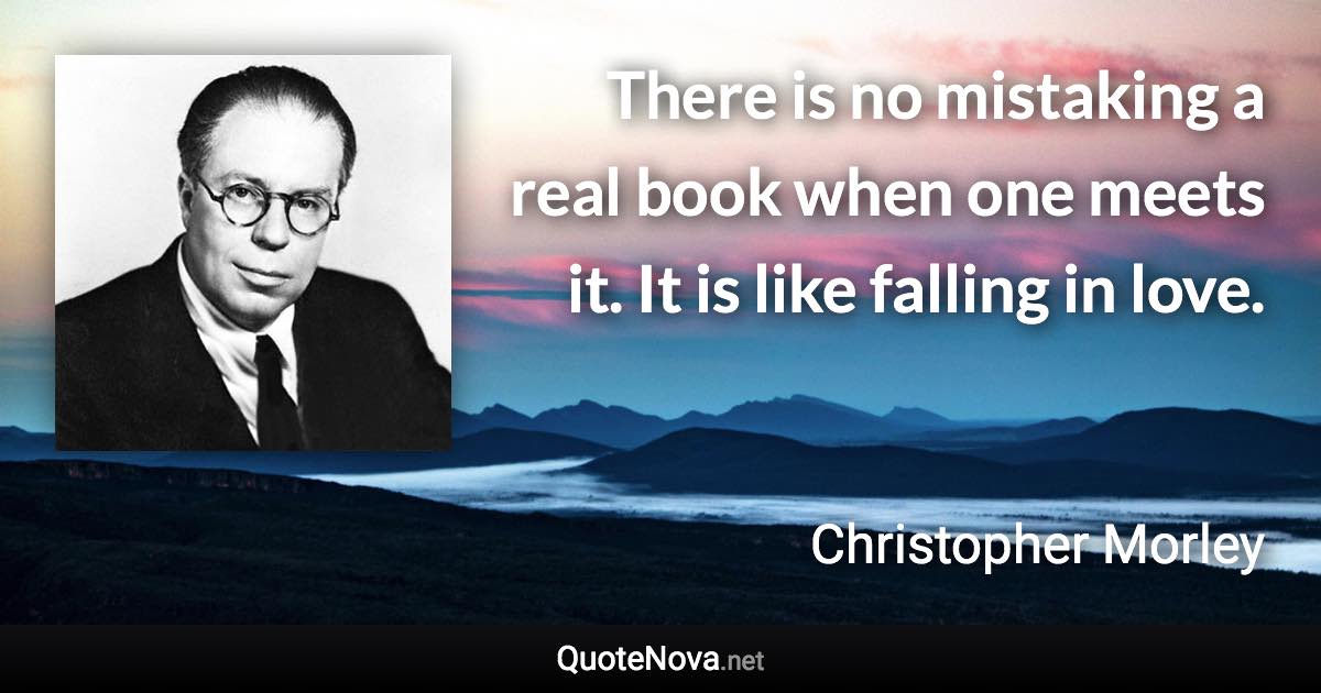 There is no mistaking a real book when one meets it. It is like falling in love. - Christopher Morley quote