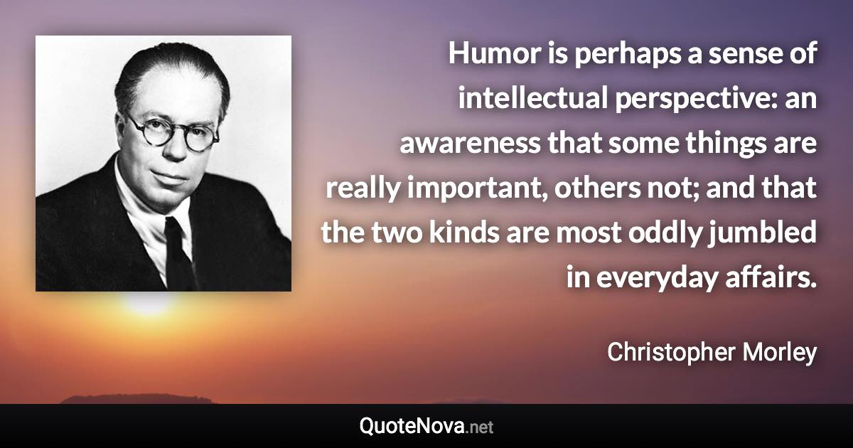 Humor is perhaps a sense of intellectual perspective: an awareness that some things are really important, others not; and that the two kinds are most oddly jumbled in everyday affairs. - Christopher Morley quote
