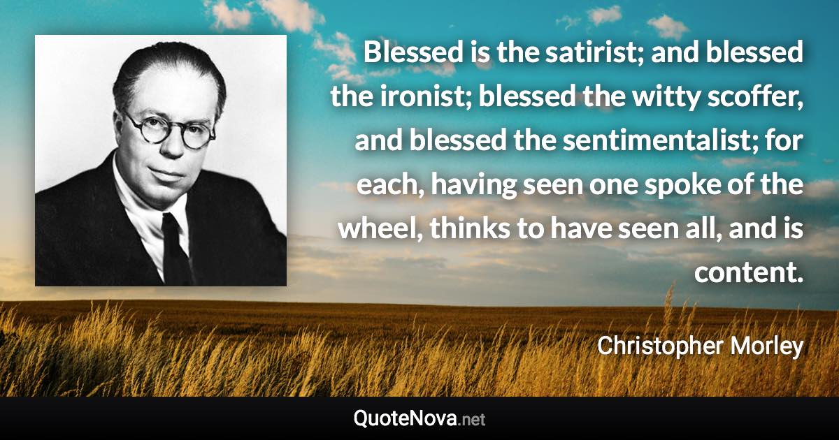 Blessed is the satirist; and blessed the ironist; blessed the witty scoffer, and blessed the sentimentalist; for each, having seen one spoke of the wheel, thinks to have seen all, and is content. - Christopher Morley quote