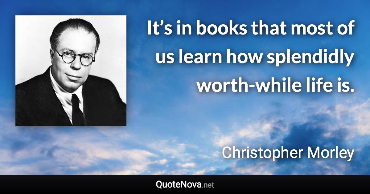 It’s in books that most of us learn how splendidly worth-while life is. - Christopher Morley quote