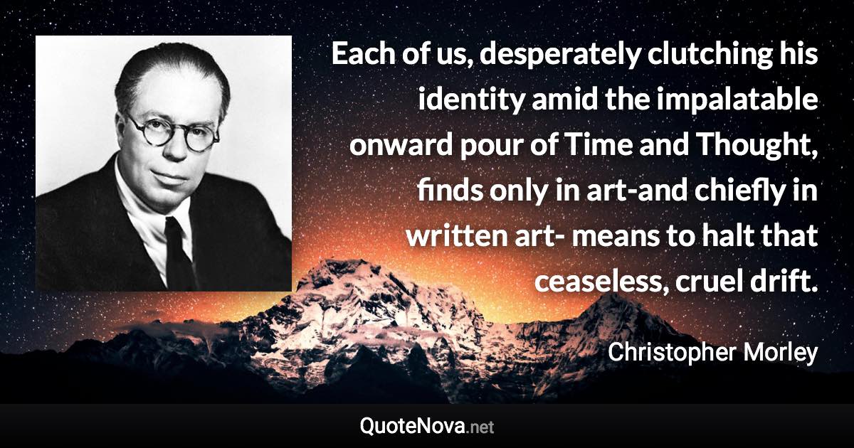 Each of us, desperately clutching his identity amid the impalatable onward pour of Time and Thought, finds only in art-and chiefly in written art- means to halt that ceaseless, cruel drift. - Christopher Morley quote