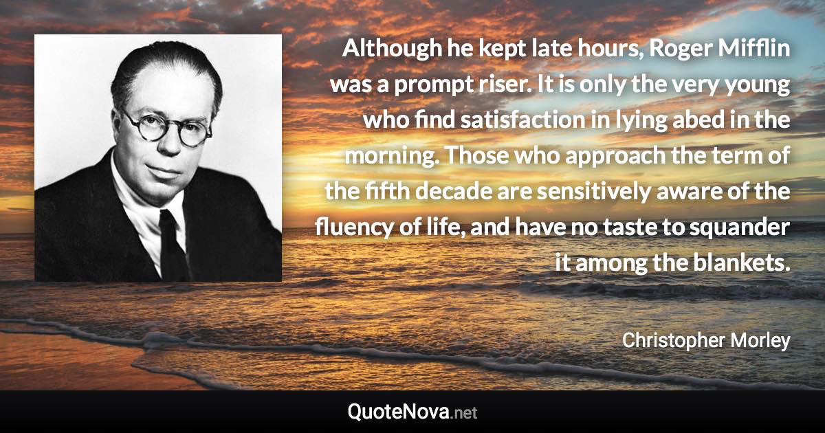 Although he kept late hours, Roger Mifflin was a prompt riser. It is only the very young who find satisfaction in lying abed in the morning. Those who approach the term of the fifth decade are sensitively aware of the fluency of life, and have no taste to squander it among the blankets. - Christopher Morley quote