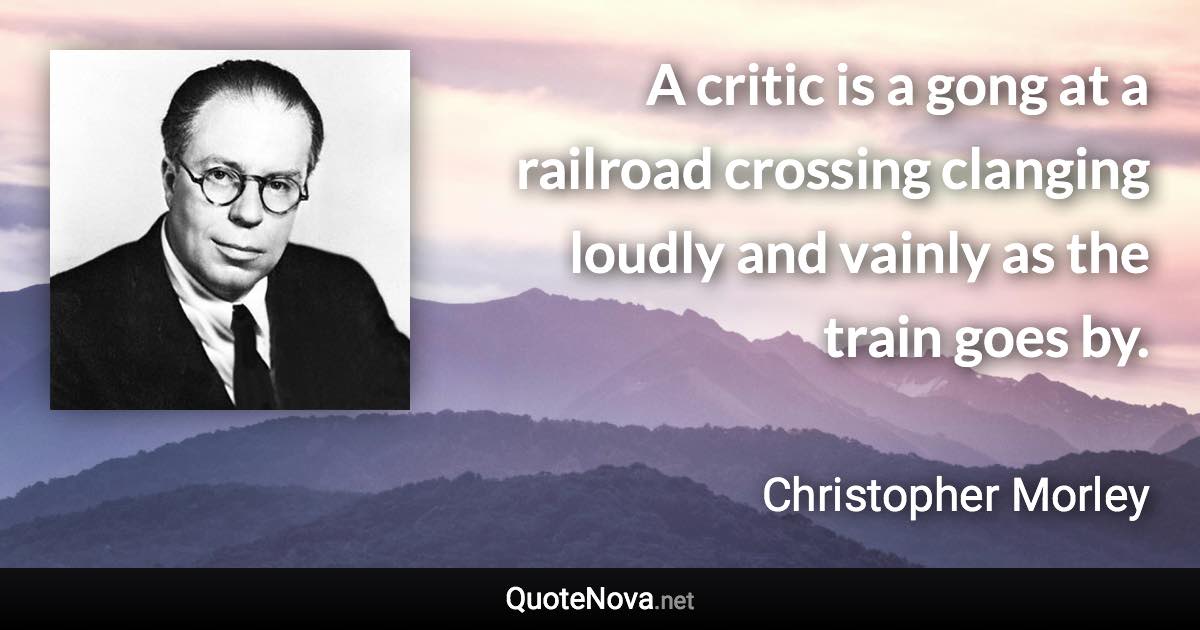 A critic is a gong at a railroad crossing clanging loudly and vainly as the train goes by. - Christopher Morley quote