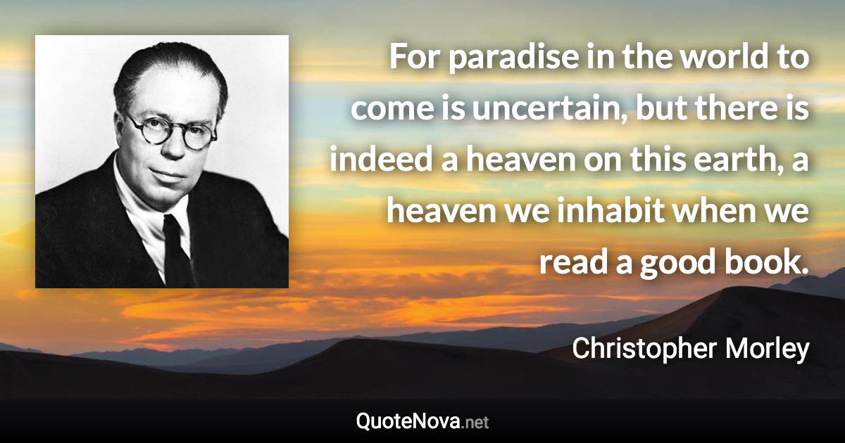 For paradise in the world to come is uncertain, but there is indeed a heaven on this earth, a heaven we inhabit when we read a good book. - Christopher Morley quote