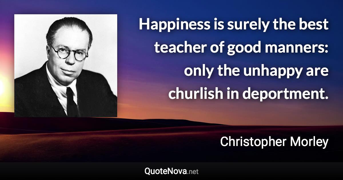 Happiness is surely the best teacher of good manners: only the unhappy are churlish in deportment. - Christopher Morley quote