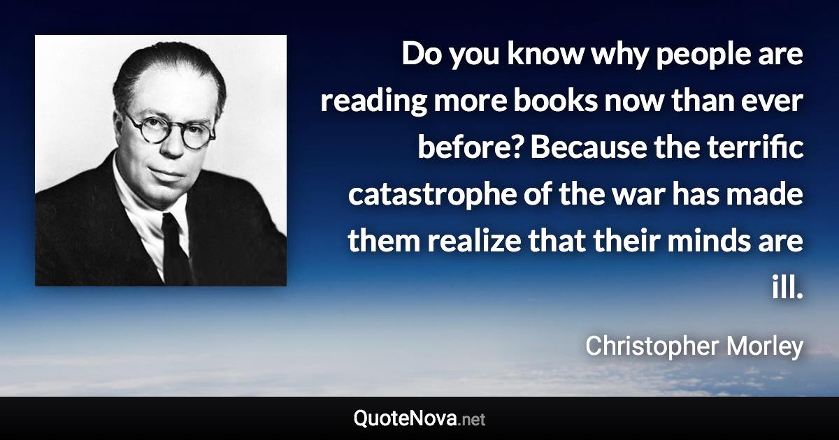 Do you know why people are reading more books now than ever before? Because the terrific catastrophe of the war has made them realize that their minds are ill. - Christopher Morley quote