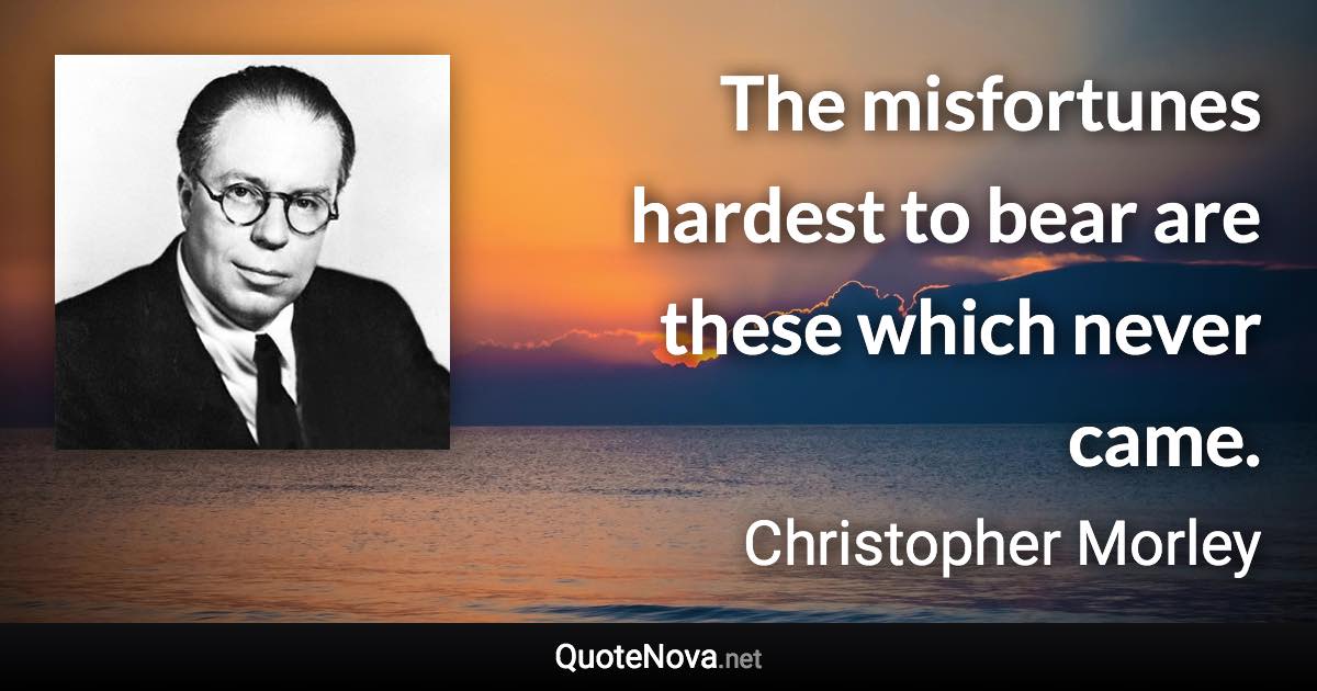 The misfortunes hardest to bear are these which never came. - Christopher Morley quote