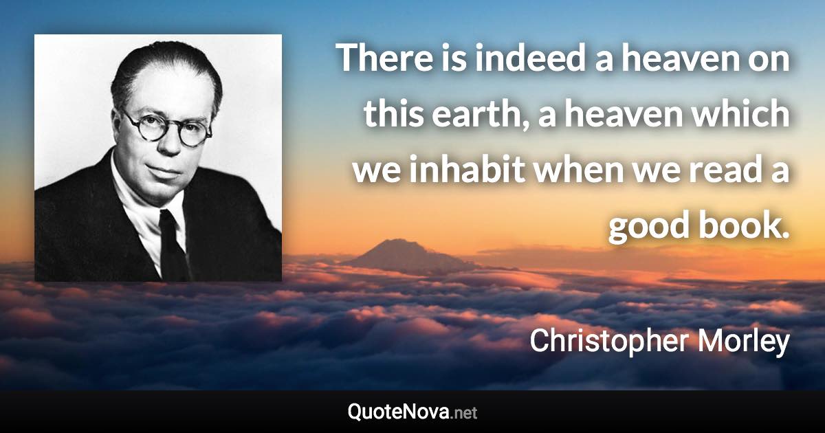 There is indeed a heaven on this earth, a heaven which we inhabit when we read a good book. - Christopher Morley quote