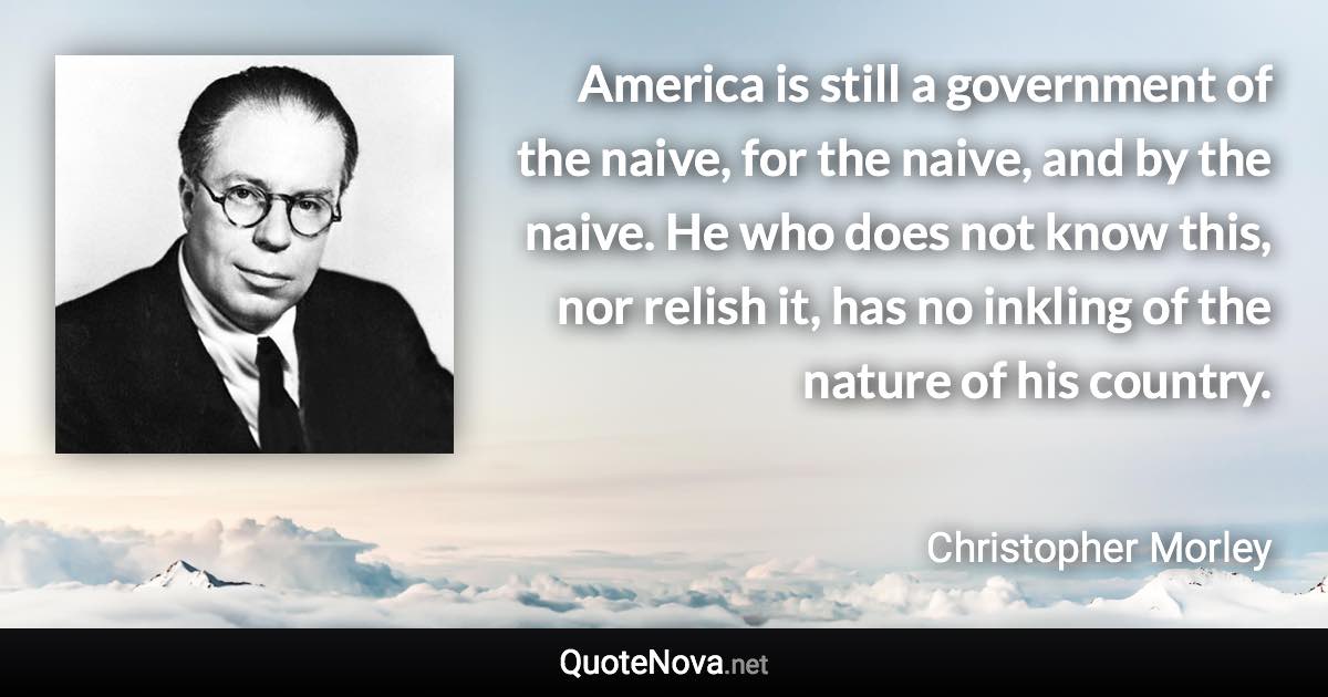 America is still a government of the naive, for the naive, and by the naive. He who does not know this, nor relish it, has no inkling of the nature of his country. - Christopher Morley quote