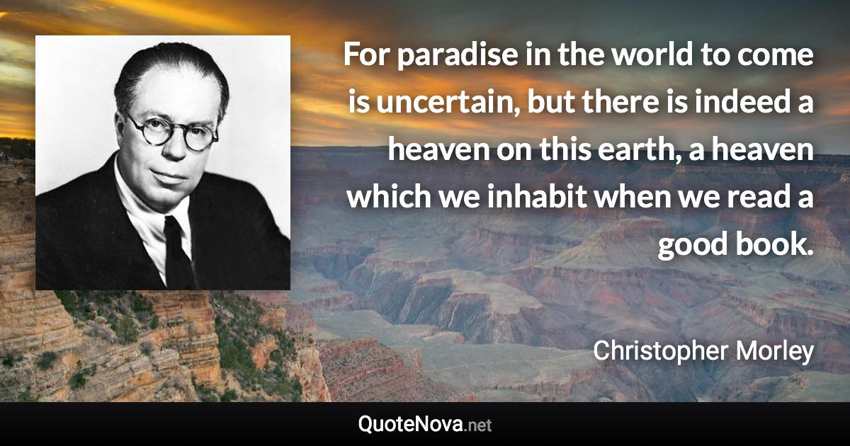 For paradise in the world to come is uncertain, but there is indeed a heaven on this earth, a heaven which we inhabit when we read a good book. - Christopher Morley quote