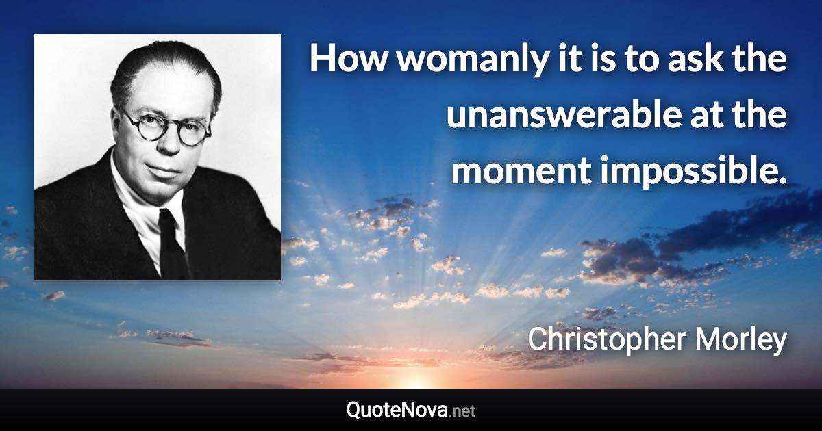 How womanly it is to ask the unanswerable at the moment impossible. - Christopher Morley quote