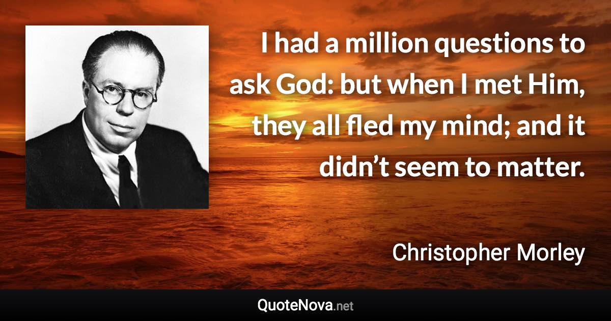 I had a million questions to ask God: but when I met Him, they all fled my mind; and it didn’t seem to matter. - Christopher Morley quote