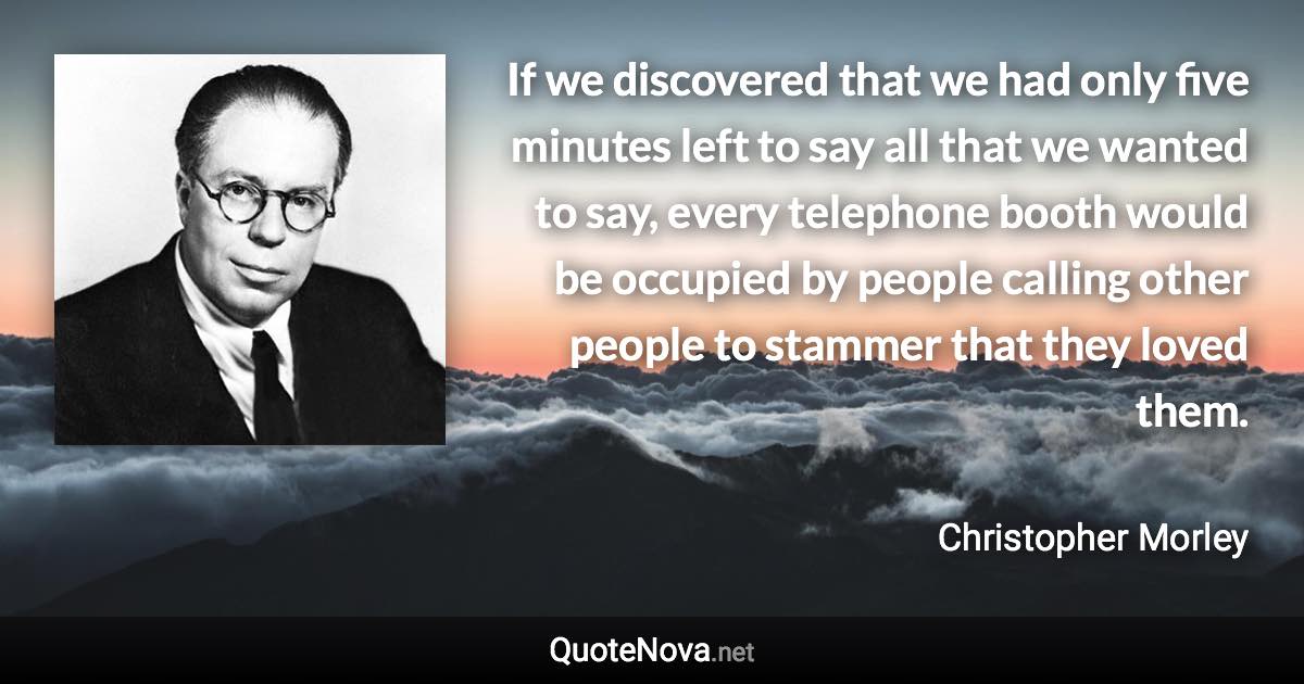If we discovered that we had only five minutes left to say all that we wanted to say, every telephone booth would be occupied by people calling other people to stammer that they loved them. - Christopher Morley quote