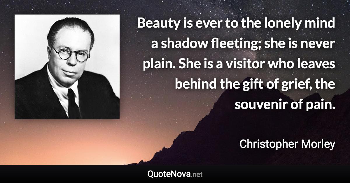 Beauty is ever to the lonely mind a shadow fleeting; she is never plain. She is a visitor who leaves behind the gift of grief, the souvenir of pain. - Christopher Morley quote