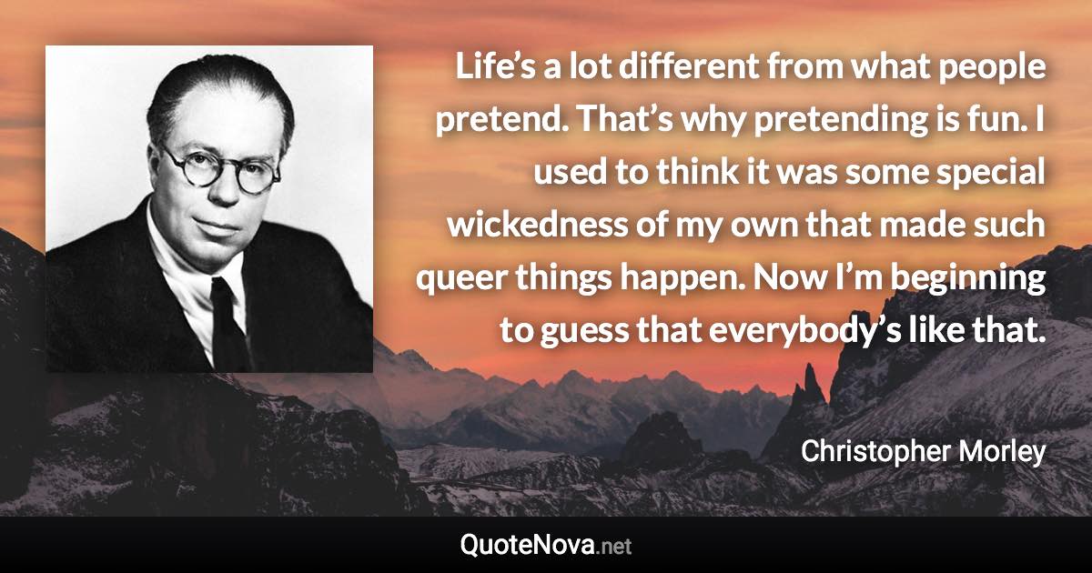 Life’s a lot different from what people pretend. That’s why pretending is fun. I used to think it was some special wickedness of my own that made such queer things happen. Now I’m beginning to guess that everybody’s like that. - Christopher Morley quote