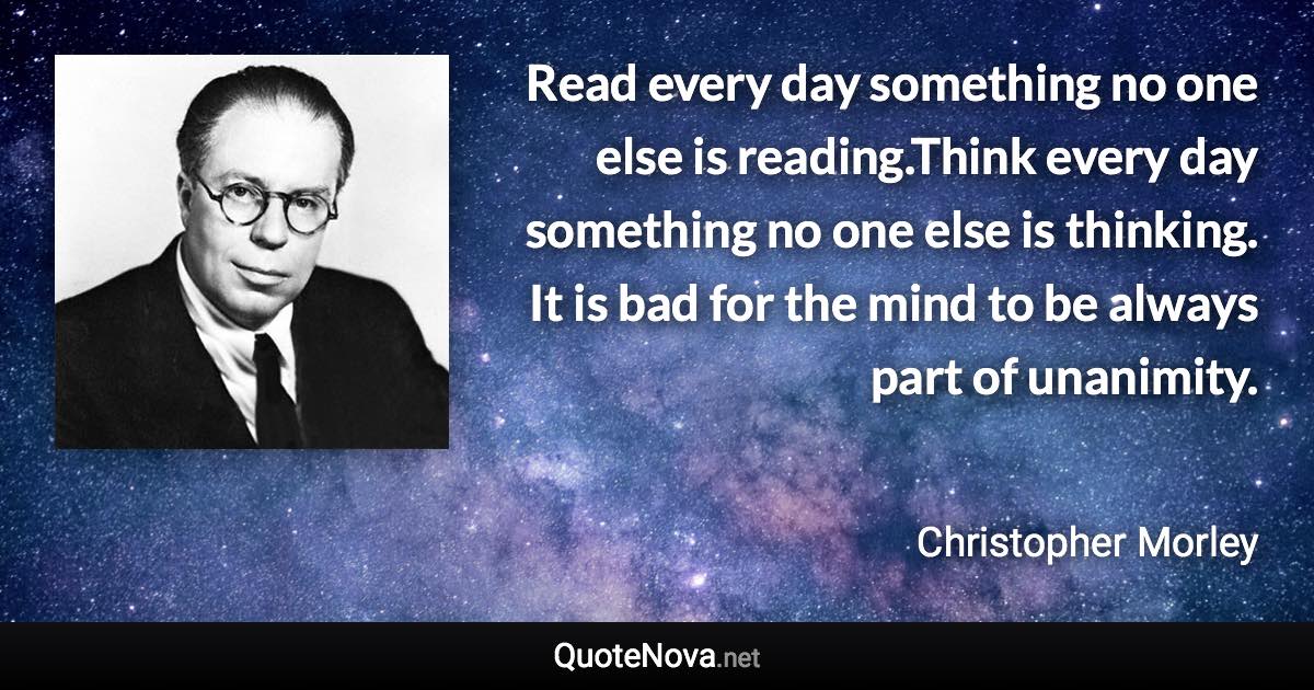 Read every day something no one else is reading.Think every day something no one else is thinking. It is bad for the mind to be always part of unanimity. - Christopher Morley quote