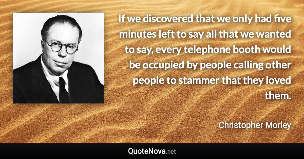 If we discovered that we only had five minutes left to say all that we wanted to say, every telephone booth would be occupied by people calling other people to stammer that they loved them. - Christopher Morley quote