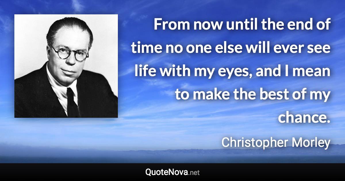 From now until the end of time no one else will ever see life with my eyes, and I mean to make the best of my chance. - Christopher Morley quote