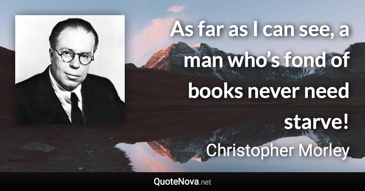 As far as I can see, a man who’s fond of books never need starve! - Christopher Morley quote