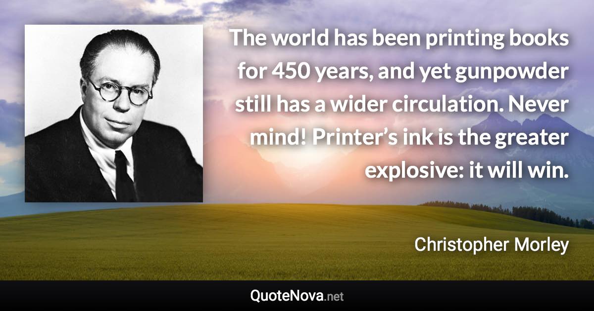 The world has been printing books for 450 years, and yet gunpowder still has a wider circulation. Never mind! Printer’s ink is the greater explosive: it will win. - Christopher Morley quote