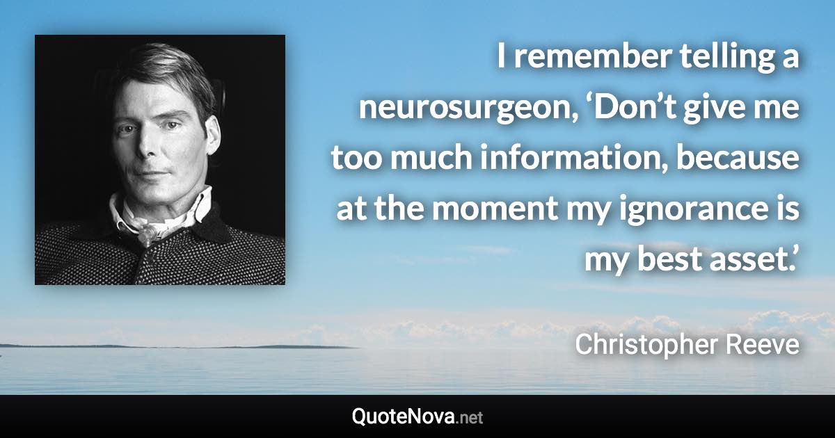 I remember telling a neurosurgeon, ‘Don’t give me too much information, because at the moment my ignorance is my best asset.’ - Christopher Reeve quote