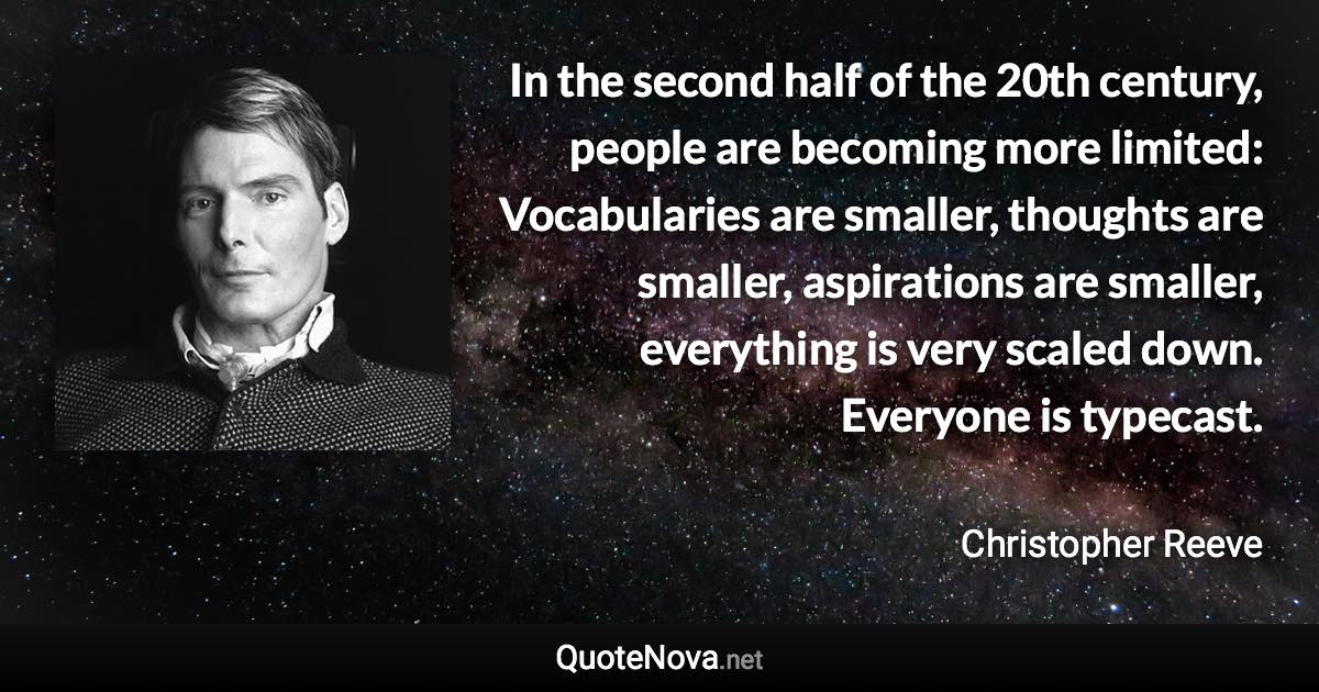 In the second half of the 20th century, people are becoming more limited: Vocabularies are smaller, thoughts are smaller, aspirations are smaller, everything is very scaled down. Everyone is typecast. - Christopher Reeve quote