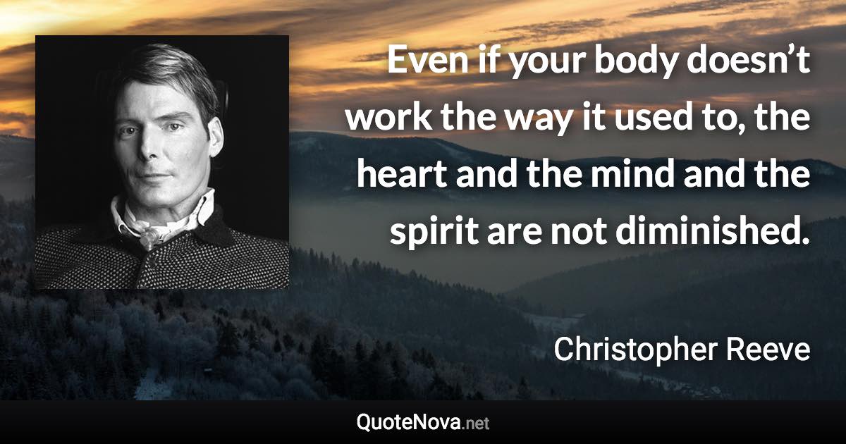 Even if your body doesn’t work the way it used to, the heart and the mind and the spirit are not diminished. - Christopher Reeve quote