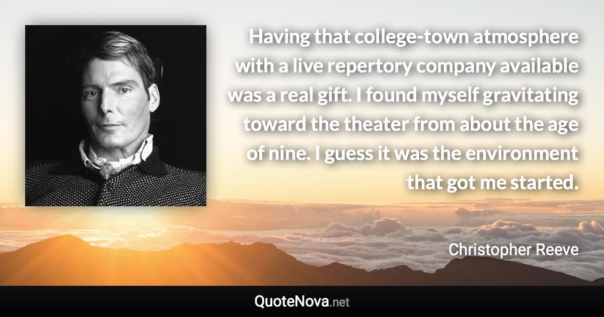 Having that college-town atmosphere with a live repertory company available was a real gift. I found myself gravitating toward the theater from about the age of nine. I guess it was the environment that got me started. - Christopher Reeve quote