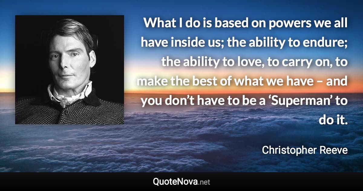 What I do is based on powers we all have inside us; the ability to endure; the ability to love, to carry on, to make the best of what we have – and you don’t have to be a ‘Superman’ to do it. - Christopher Reeve quote