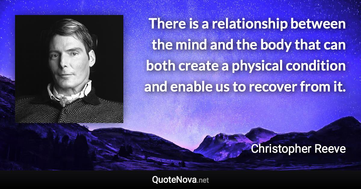 There is a relationship between the mind and the body that can both create a physical condition and enable us to recover from it. - Christopher Reeve quote