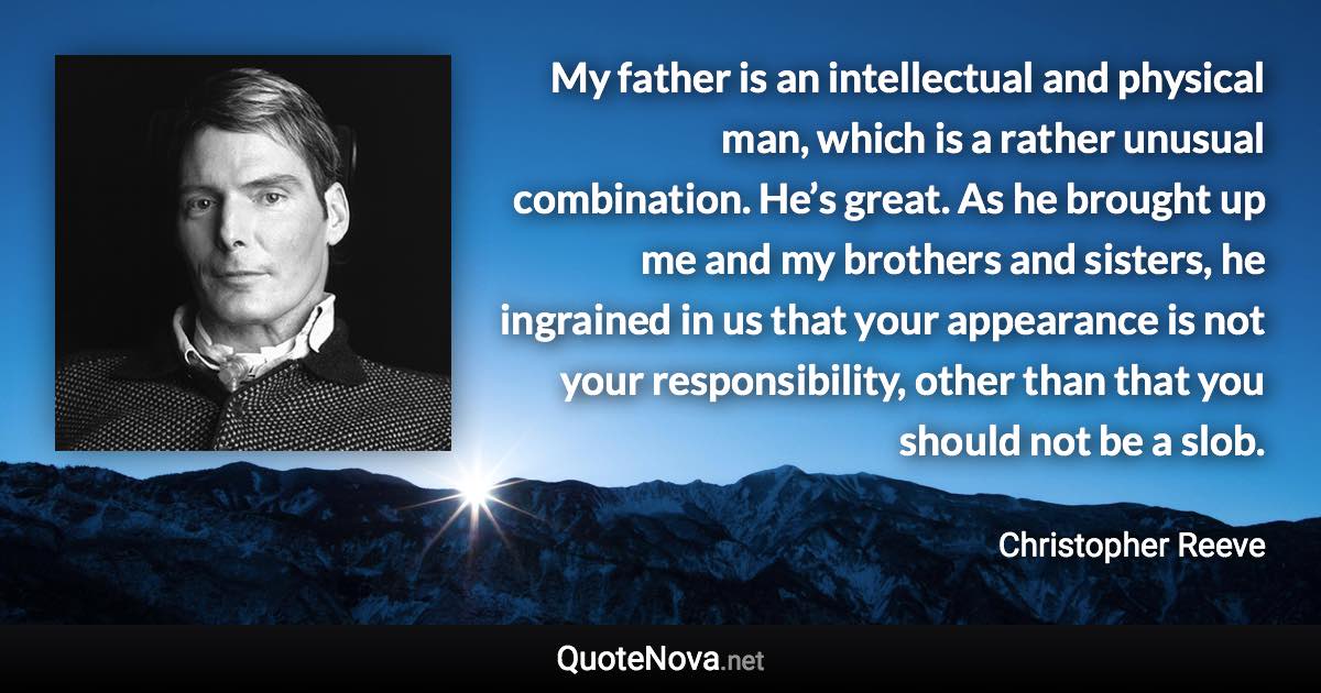 My father is an intellectual and physical man, which is a rather unusual combination. He’s great. As he brought up me and my brothers and sisters, he ingrained in us that your appearance is not your responsibility, other than that you should not be a slob. - Christopher Reeve quote