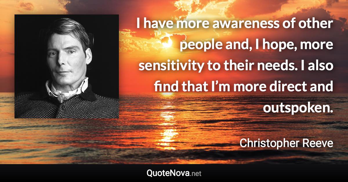 I have more awareness of other people and, I hope, more sensitivity to their needs. I also find that I’m more direct and outspoken. - Christopher Reeve quote