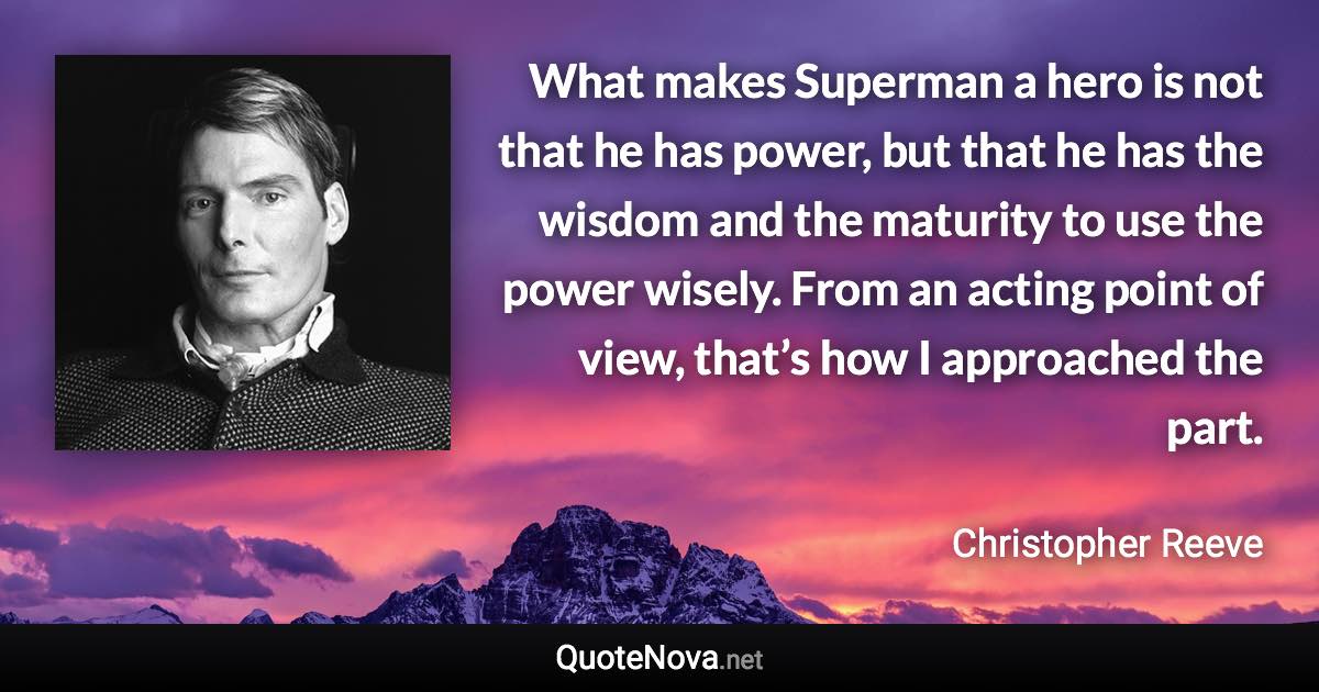 What makes Superman a hero is not that he has power, but that he has the wisdom and the maturity to use the power wisely. From an acting point of view, that’s how I approached the part. - Christopher Reeve quote