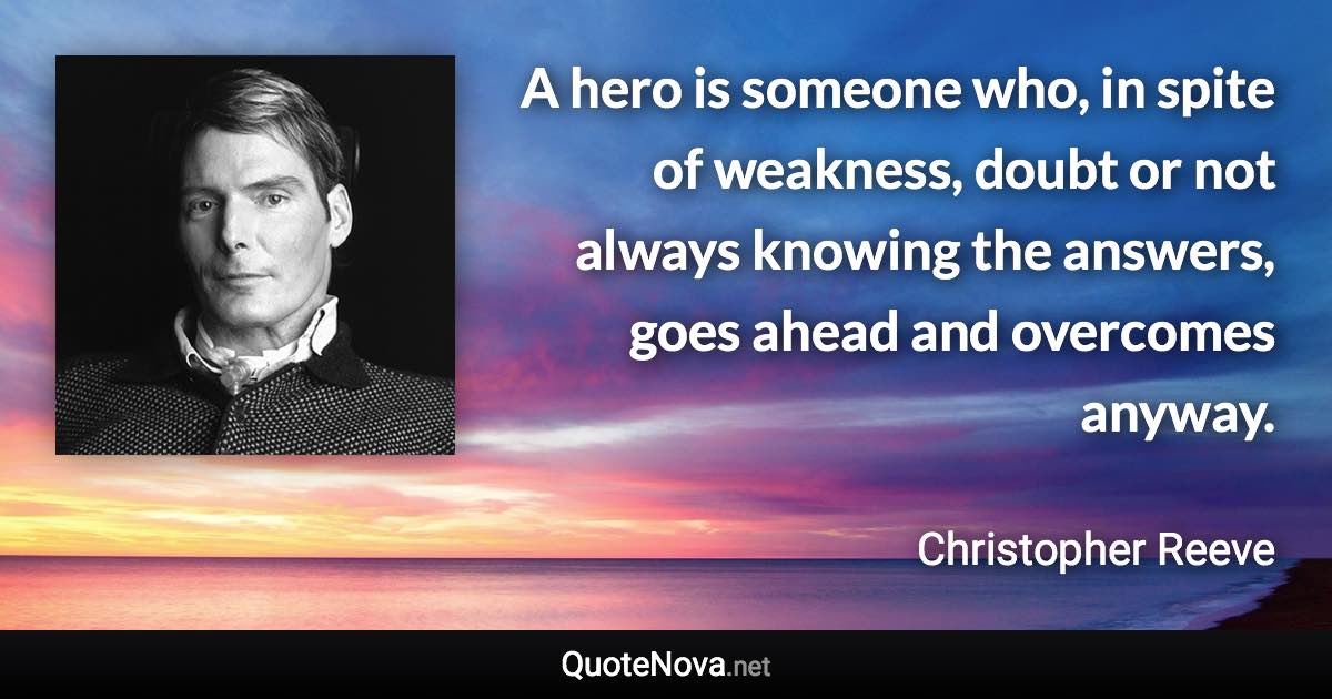 A hero is someone who, in spite of weakness, doubt or not always knowing the answers, goes ahead and overcomes anyway. - Christopher Reeve quote
