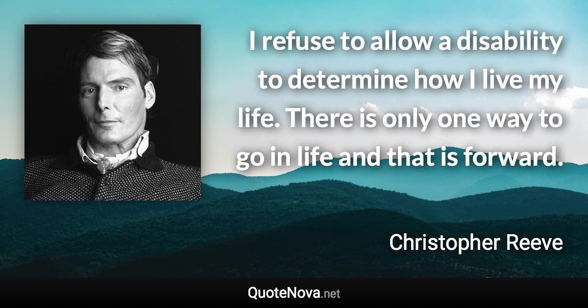 I refuse to allow a disability to determine how I live my life. There is only one way to go in life and that is forward. - Christopher Reeve quote