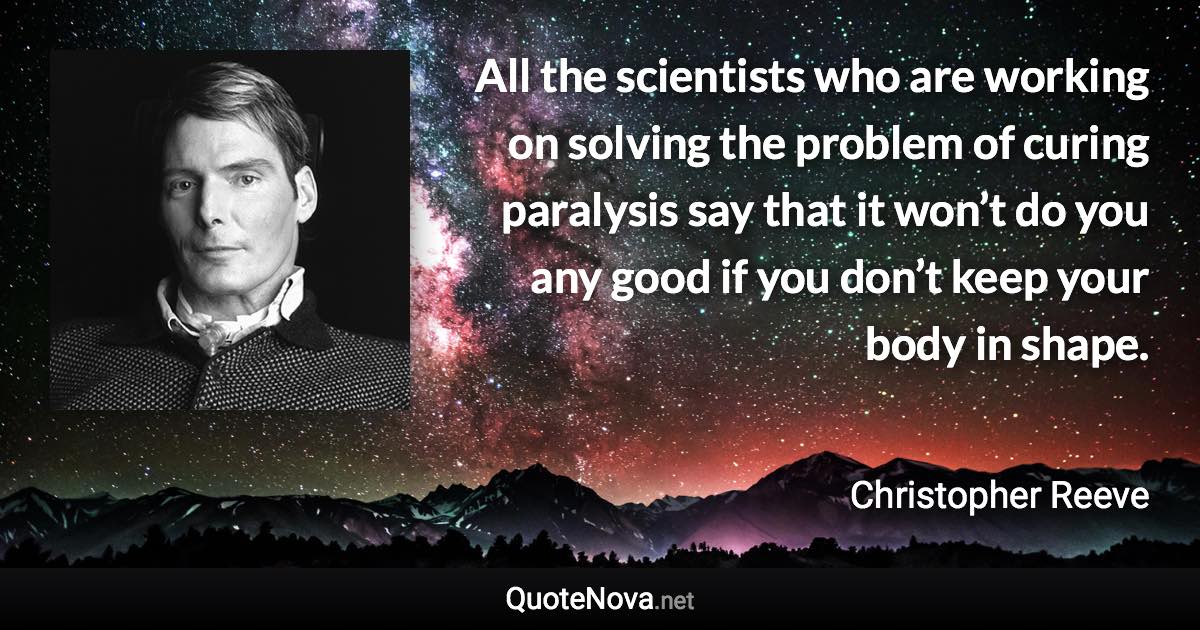 All the scientists who are working on solving the problem of curing paralysis say that it won’t do you any good if you don’t keep your body in shape. - Christopher Reeve quote