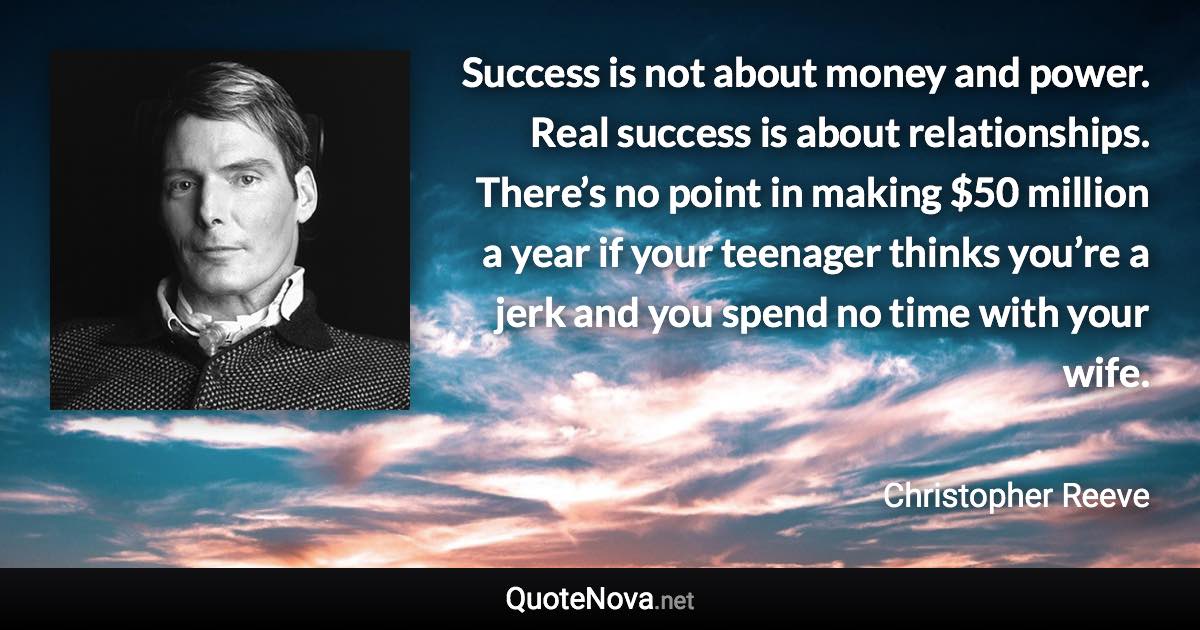 Success is not about money and power. Real success is about relationships. There’s no point in making $50 million a year if your teenager thinks you’re a jerk and you spend no time with your wife. - Christopher Reeve quote