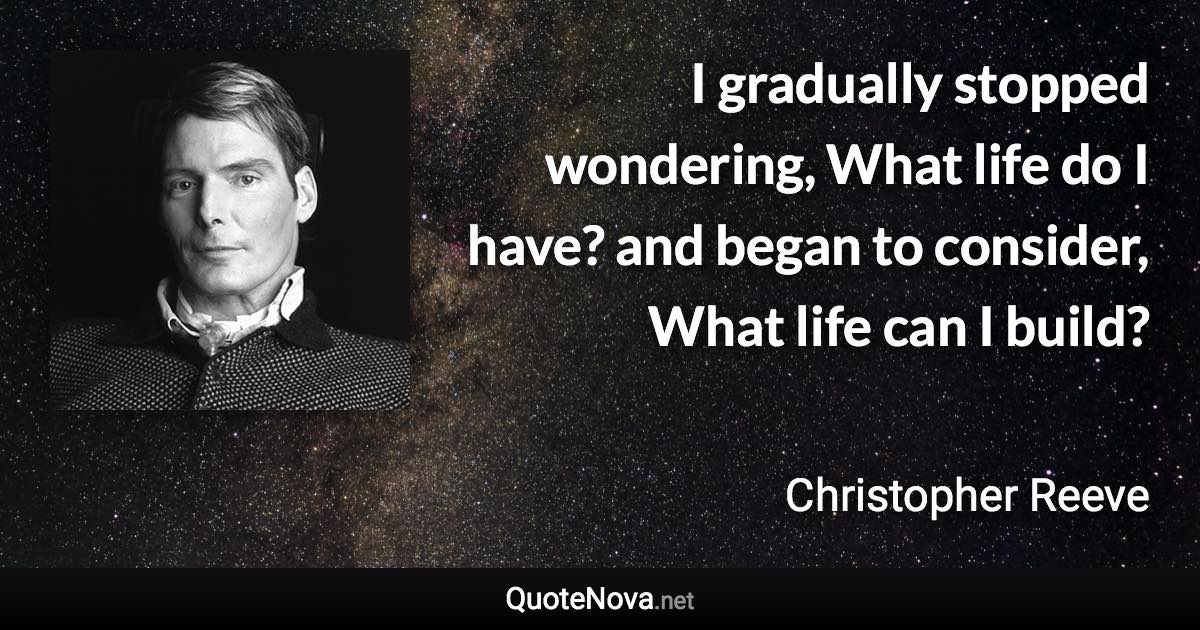 I gradually stopped wondering, What life do I have? and began to consider, What life can I build? - Christopher Reeve quote