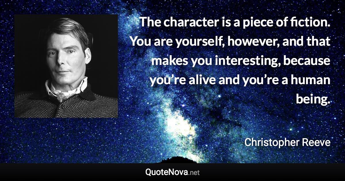 The character is a piece of fiction. You are yourself, however, and that makes you interesting, because you’re alive and you’re a human being. - Christopher Reeve quote