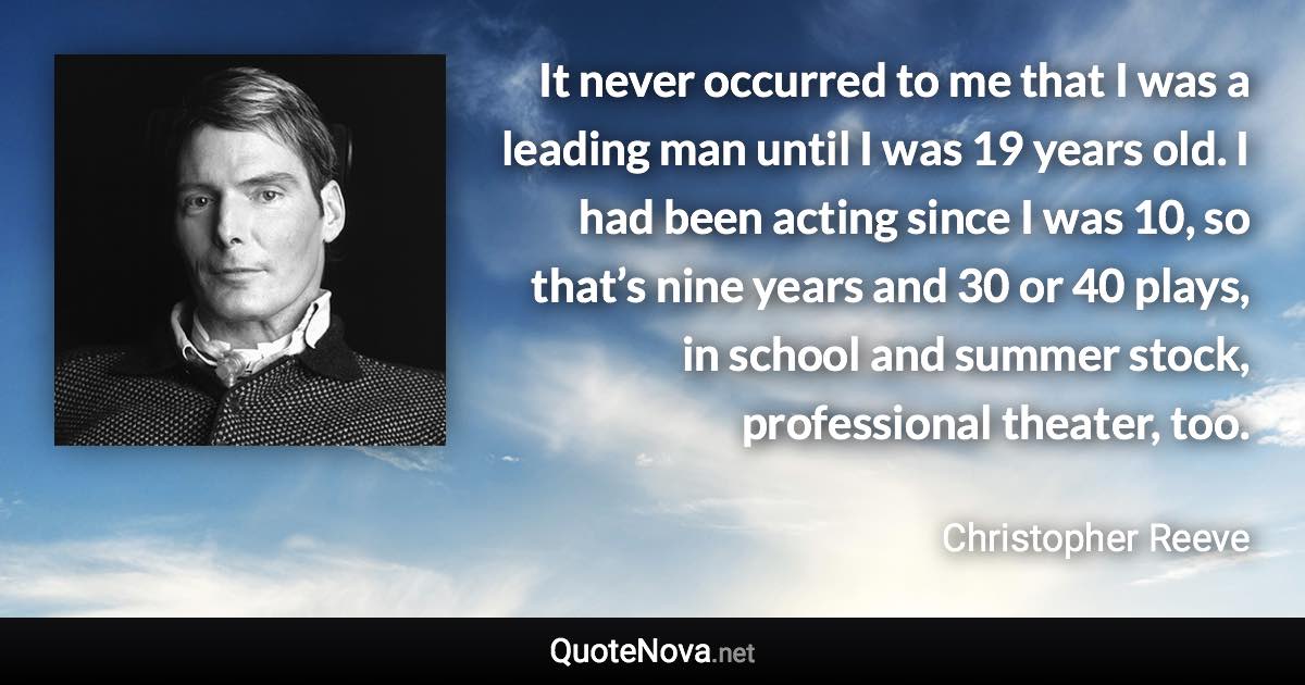 It never occurred to me that I was a leading man until I was 19 years old. I had been acting since I was 10, so that’s nine years and 30 or 40 plays, in school and summer stock, professional theater, too. - Christopher Reeve quote