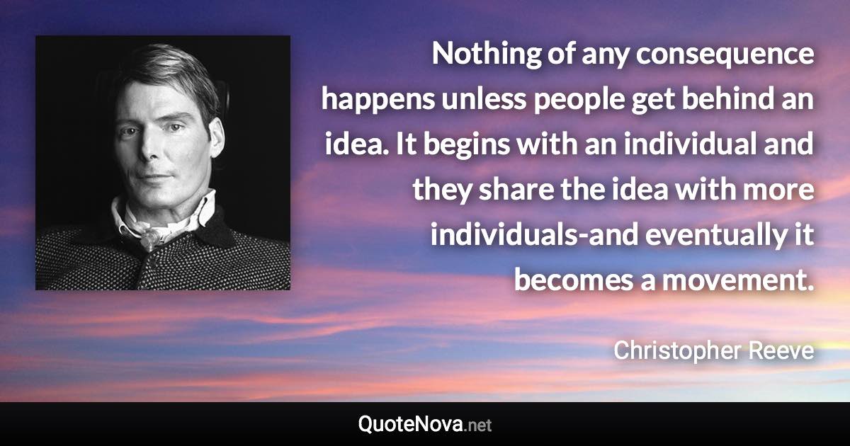 Nothing of any consequence happens unless people get behind an idea. It begins with an individual and they share the idea with more individuals-and eventually it becomes a movement. - Christopher Reeve quote