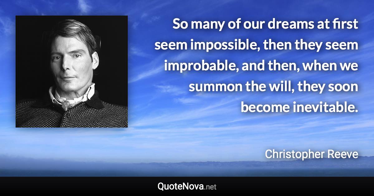 So many of our dreams at first seem impossible, then they seem improbable, and then, when we summon the will, they soon become inevitable. - Christopher Reeve quote