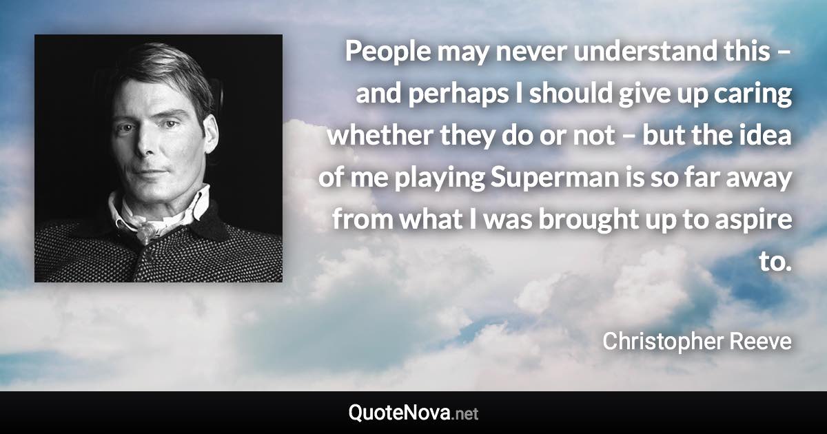 People may never understand this – and perhaps I should give up caring whether they do or not – but the idea of me playing Superman is so far away from what I was brought up to aspire to. - Christopher Reeve quote