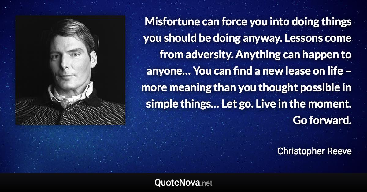 Misfortune can force you into doing things you should be doing anyway. Lessons come from adversity. Anything can happen to anyone… You can find a new lease on life – more meaning than you thought possible in simple things… Let go. Live in the moment. Go forward. - Christopher Reeve quote