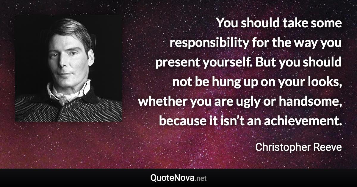 You should take some responsibility for the way you present yourself. But you should not be hung up on your looks, whether you are ugly or handsome, because it isn’t an achievement. - Christopher Reeve quote