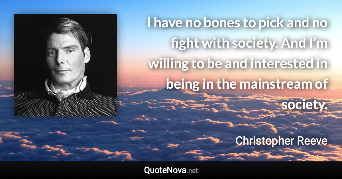 I have no bones to pick and no fight with society. And I’m willing to be and interested in being in the mainstream of society. - Christopher Reeve quote